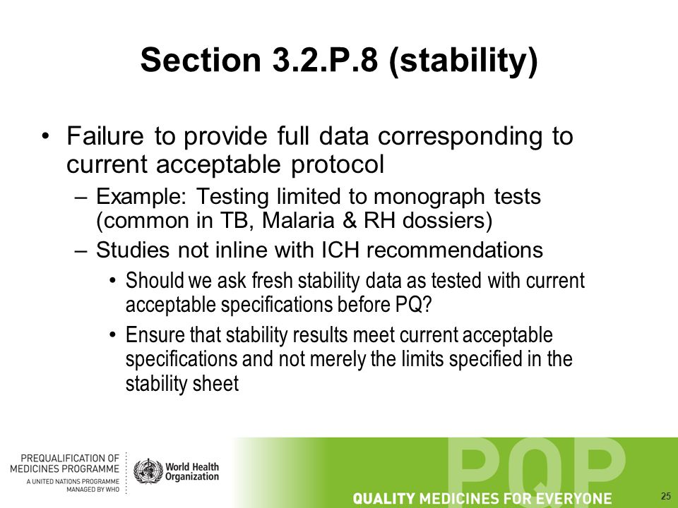 25 Section 3.2.P.8 (stability) Failure to provide full data corresponding to current acceptable protocol –Example: Testing limited to monograph tests (common in TB, Malaria & RH dossiers) –Studies not inline with ICH recommendations Should we ask fresh stability data as tested with current acceptable specifications before PQ.
