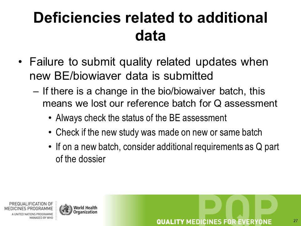 27 Deficiencies related to additional data Failure to submit quality related updates when new BE/biowiaver data is submitted –If there is a change in the bio/biowaiver batch, this means we lost our reference batch for Q assessment Always check the status of the BE assessment Check if the new study was made on new or same batch If on a new batch, consider additional requirements as Q part of the dossier