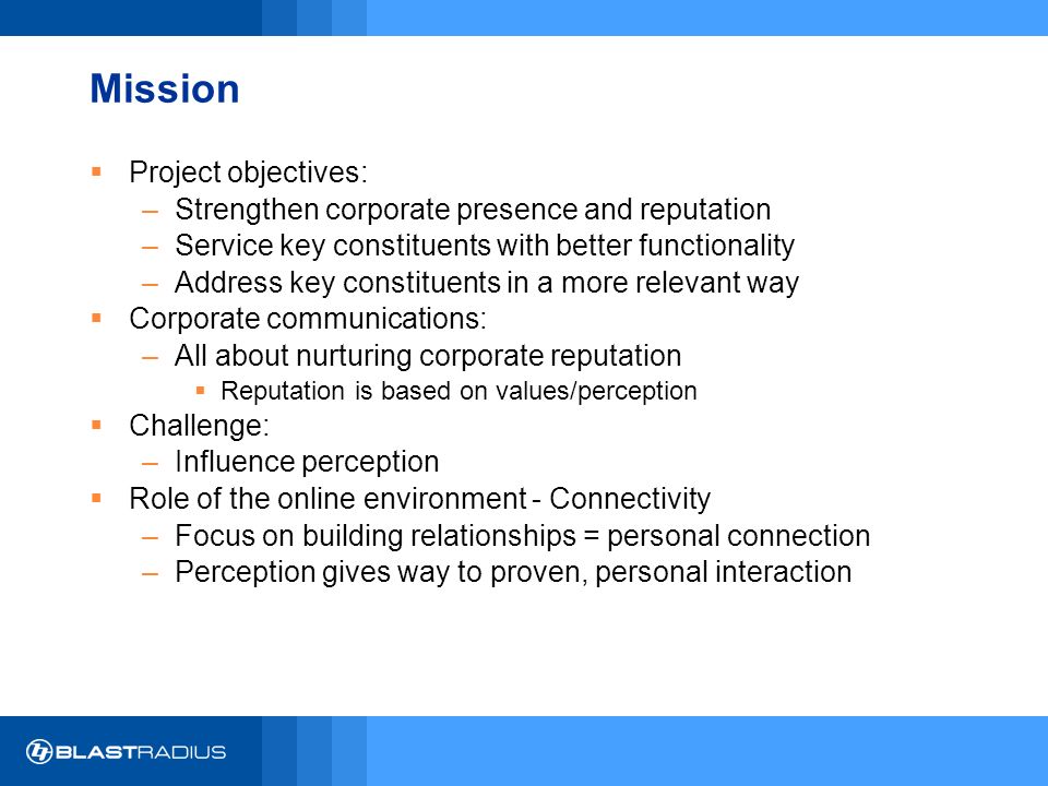 Mission  Project objectives: –Strengthen corporate presence and reputation –Service key constituents with better functionality –Address key constituents in a more relevant way  Corporate communications: –All about nurturing corporate reputation  Reputation is based on values/perception  Challenge: –Influence perception  Role of the online environment - Connectivity –Focus on building relationships = personal connection –Perception gives way to proven, personal interaction
