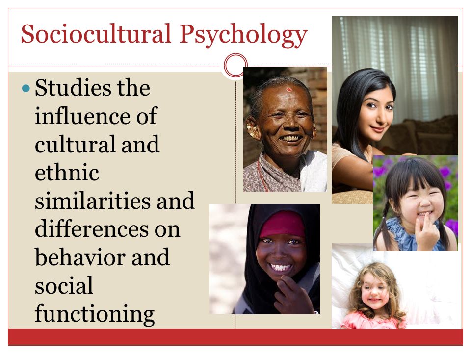 Sociocultural Psychology Studies the influence of cultural and ethnic similarities and differences on behavior and social functioning
