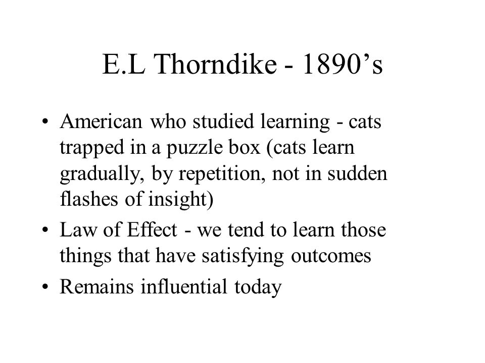 E.L Thorndike ’s American who studied learning - cats trapped in a puzzle box (cats learn gradually, by repetition, not in sudden flashes of insight) Law of Effect - we tend to learn those things that have satisfying outcomes Remains influential today