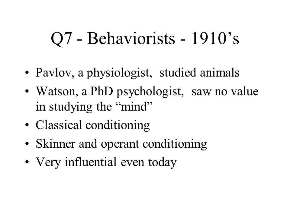 Q7 - Behaviorists ’s Pavlov, a physiologist, studied animals Watson, a PhD psychologist, saw no value in studying the mind Classical conditioning Skinner and operant conditioning Very influential even today