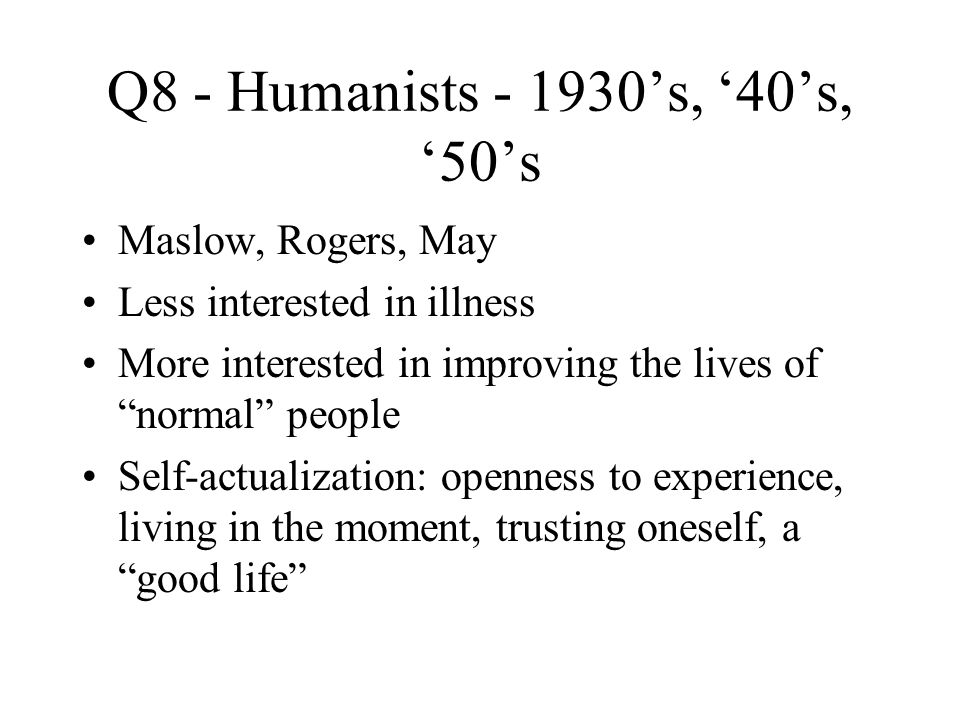 Q8 - Humanists ’s, ‘40’s, ‘50’s Maslow, Rogers, May Less interested in illness More interested in improving the lives of normal people Self-actualization: openness to experience, living in the moment, trusting oneself, a good life