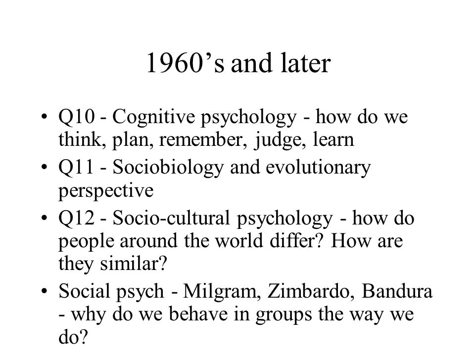 1960’s and later Q10 - Cognitive psychology - how do we think, plan, remember, judge, learn Q11 - Sociobiology and evolutionary perspective Q12 - Socio-cultural psychology - how do people around the world differ.