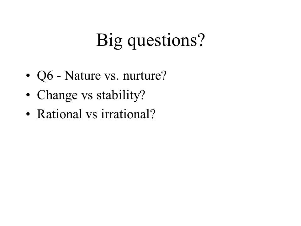Big questions Q6 - Nature vs. nurture Change vs stability Rational vs irrational