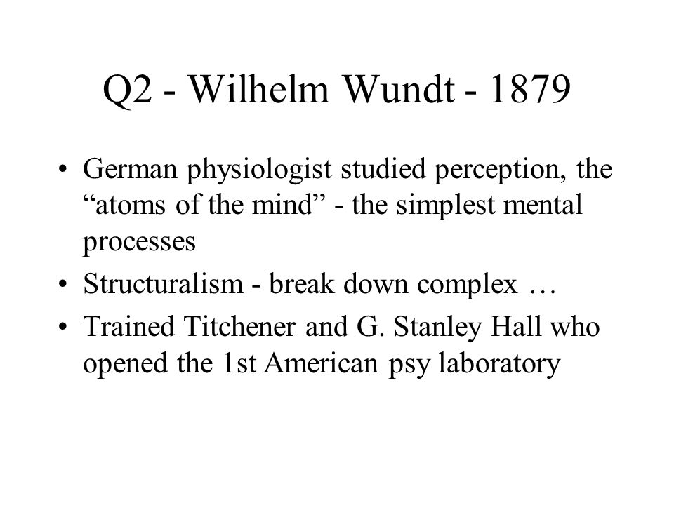 Q2 - Wilhelm Wundt German physiologist studied perception, the atoms of the mind - the simplest mental processes Structuralism - break down complex … Trained Titchener and G.