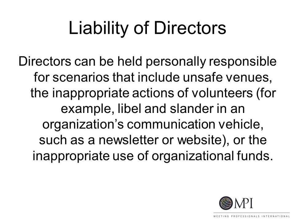 Liability of Directors Directors can be held personally responsible for scenarios that include unsafe venues, the inappropriate actions of volunteers (for example, libel and slander in an organization’s communication vehicle, such as a newsletter or website), or the inappropriate use of organizational funds.