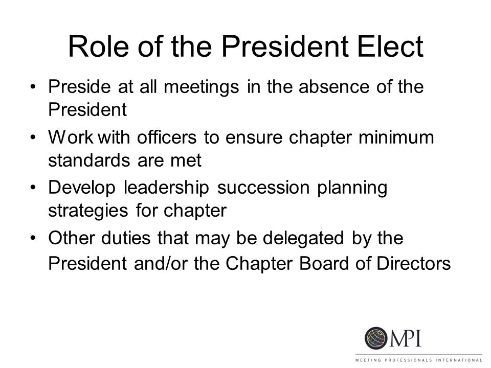 Role of the President Elect Preside at all meetings in the absence of the President Work with officers to ensure chapter minimum standards are met Develop leadership succession planning strategies for chapter Other duties that may be delegated by the President and/or the Chapter Board of Directors