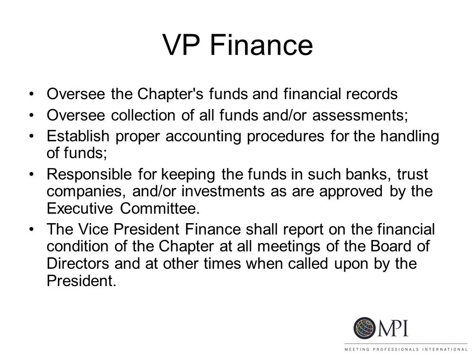VP Finance Oversee the Chapter s funds and financial records Oversee collection of all funds and/or assessments; Establish proper accounting procedures for the handling of funds; Responsible for keeping the funds in such banks, trust companies, and/or investments as are approved by the Executive Committee.