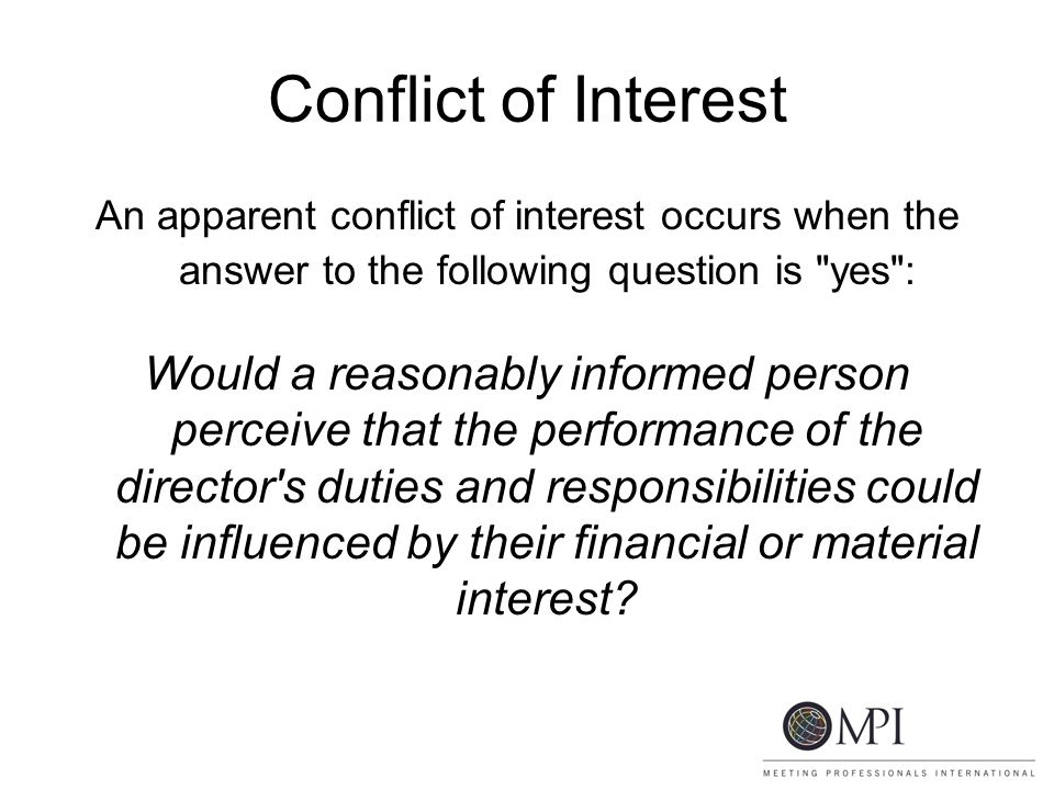 Conflict of Interest An apparent conflict of interest occurs when the answer to the following question is yes : Would a reasonably informed person perceive that the performance of the director s duties and responsibilities could be influenced by their financial or material interest