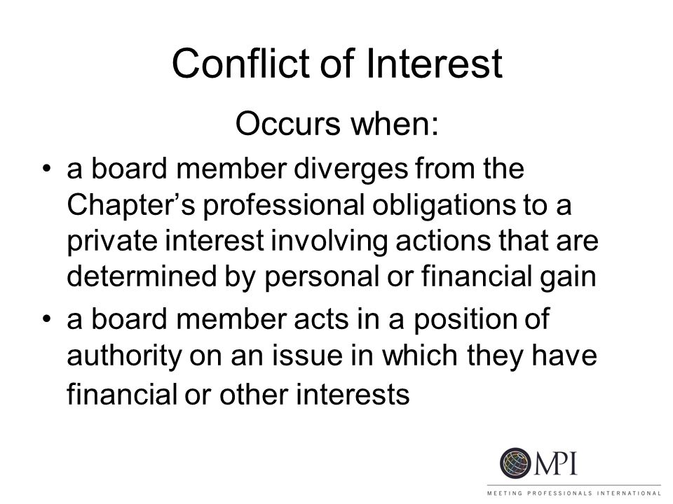 Conflict of Interest Occurs when: a board member diverges from the Chapter’s professional obligations to a private interest involving actions that are determined by personal or financial gain a board member acts in a position of authority on an issue in which they have financial or other interests