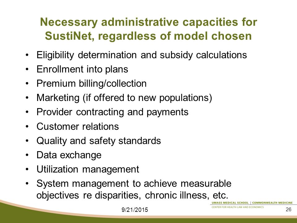 Necessary administrative capacities for SustiNet, regardless of model chosen Eligibility determination and subsidy calculations Enrollment into plans Premium billing/collection Marketing (if offered to new populations) Provider contracting and payments Customer relations Quality and safety standards Data exchange Utilization management System management to achieve measurable objectives re disparities, chronic illness, etc.
