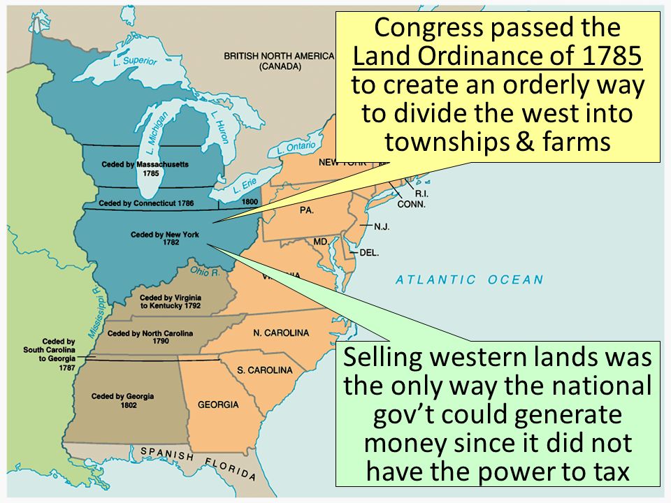 Congress passed the Land Ordinance of 1785 to create an orderly way to divide the west into townships & farms Selling western lands was the only way the national gov’t could generate money since it did not have the power to tax