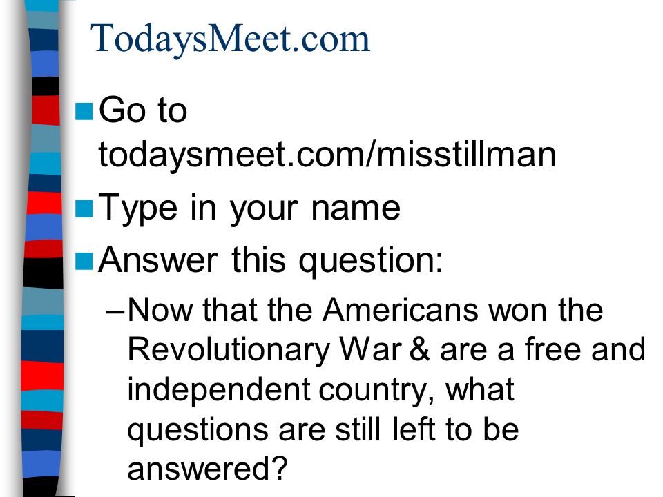 TodaysMeet.com Go to todaysmeet.com/misstillman Type in your name Answer this question: –Now that the Americans won the Revolutionary War & are a free and independent country, what questions are still left to be answered