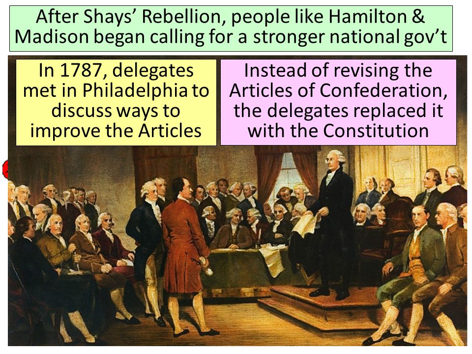 America’s First National Government: The Articles of Confederation After Shays’ Rebellion, people like Hamilton & Madison began calling for a stronger national gov’t In 1787, delegates met in Philadelphia to discuss ways to improve the Articles Instead of revising the Articles of Confederation, the delegates replaced it with the Constitution