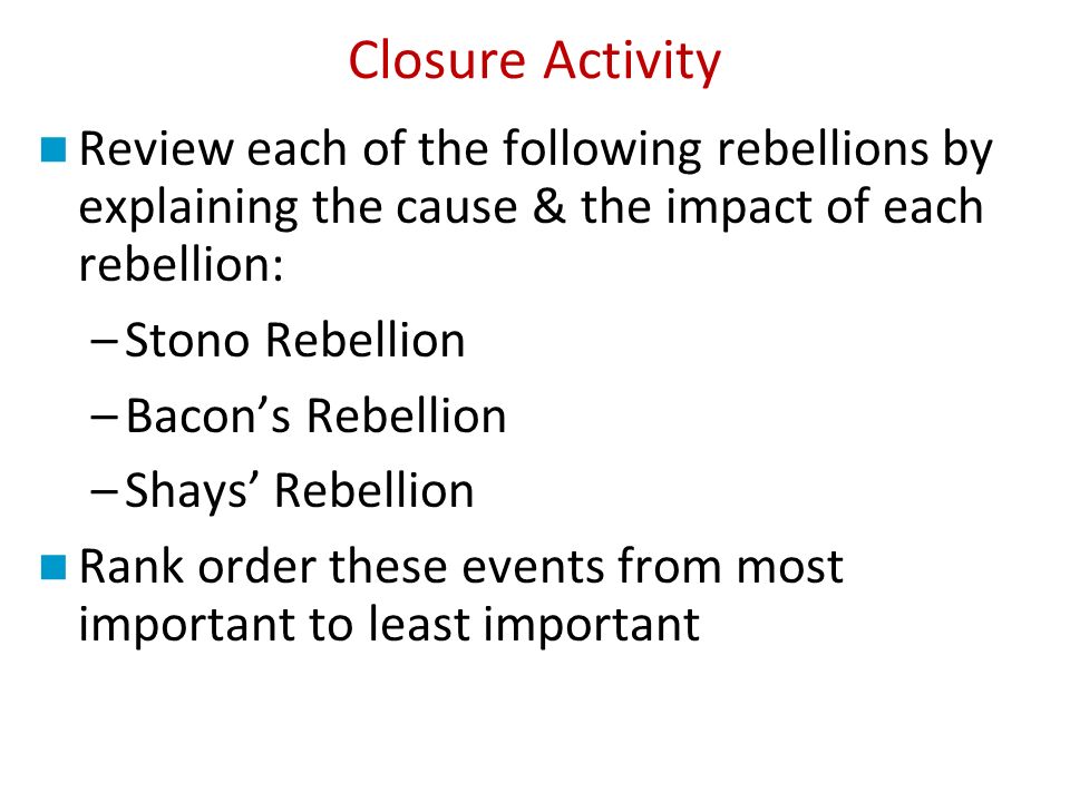 Closure Activity Review each of the following rebellions by explaining the cause & the impact of each rebellion: –Stono Rebellion –Bacon’s Rebellion –Shays’ Rebellion Rank order these events from most important to least important