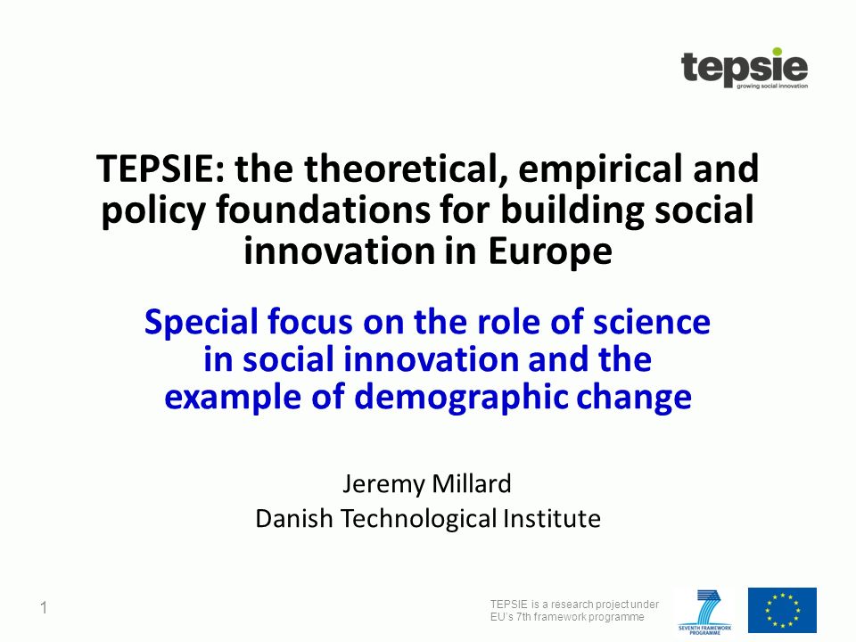 TEPSIE is a research project under EU’s 7th framework programme 1 TEPSIE: the theoretical, empirical and policy foundations for building social innovation in Europe Special focus on the role of science in social innovation and the example of demographic change Jeremy Millard Danish Technological Institute