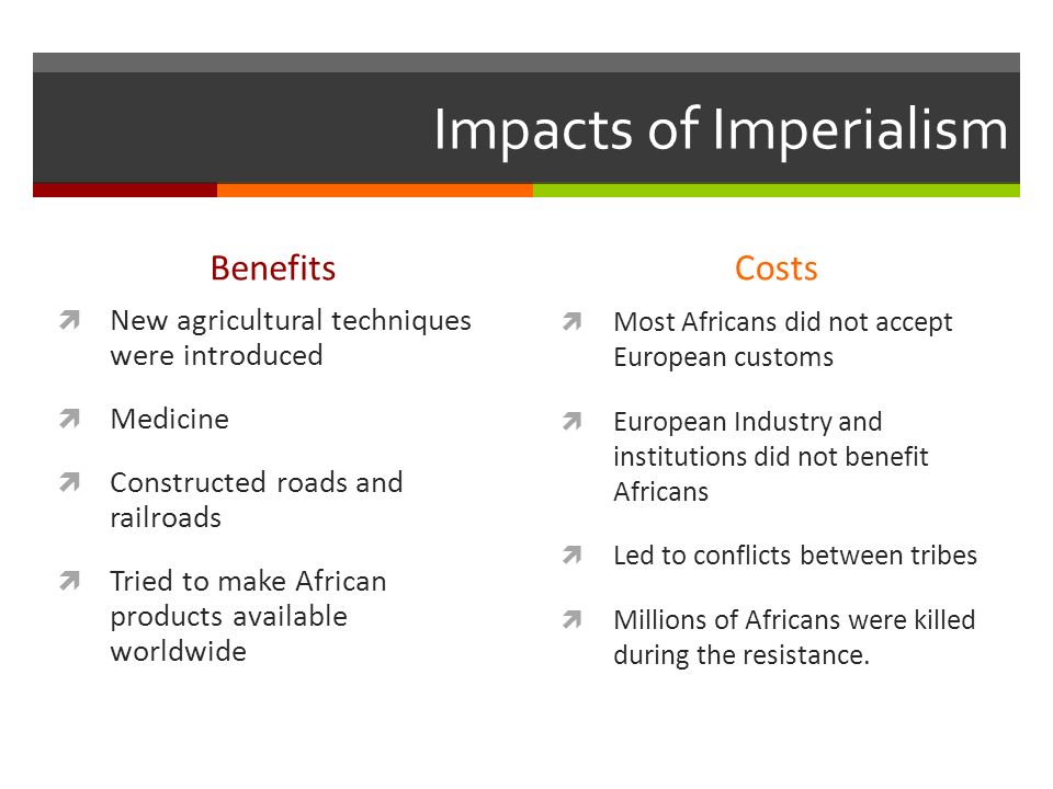 Impacts of Imperialism Benefits  New agricultural techniques were introduced  Medicine  Constructed roads and railroads  Tried to make African products available worldwide Costs  Most Africans did not accept European customs  European Industry and institutions did not benefit Africans  Led to conflicts between tribes  Millions of Africans were killed during the resistance.