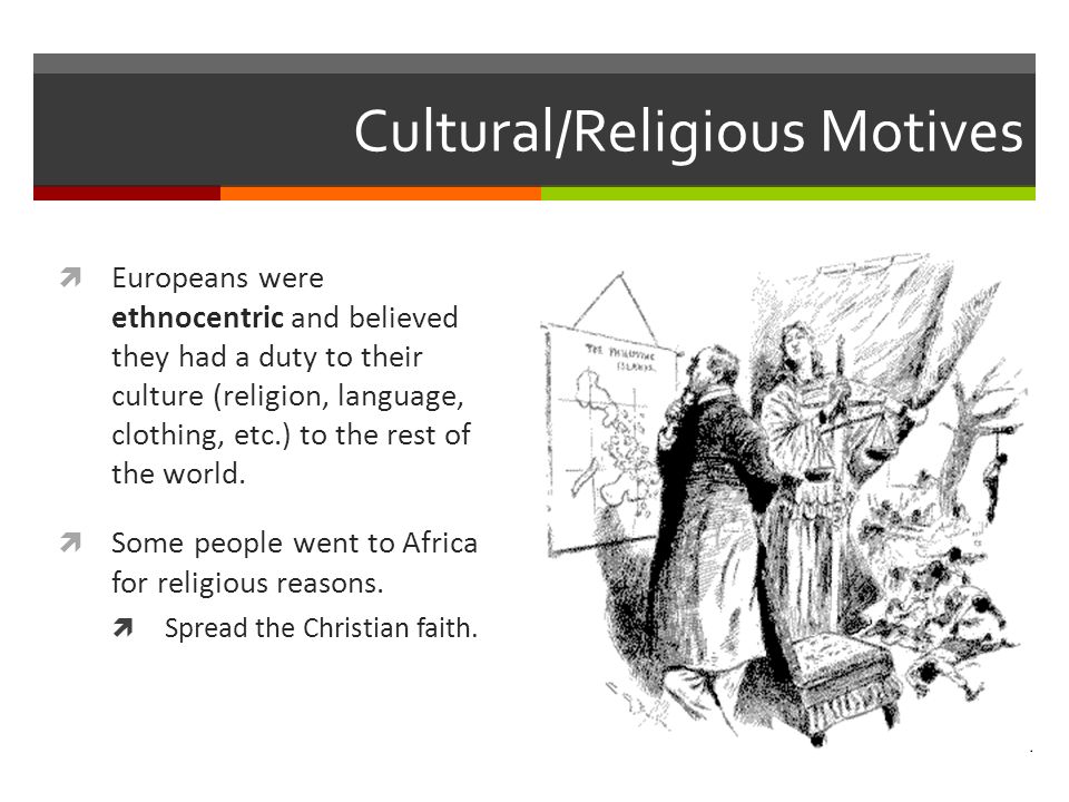 Cultural/Religious Motives  Europeans were ethnocentric and believed they had a duty to their culture (religion, language, clothing, etc.) to the rest of the world.