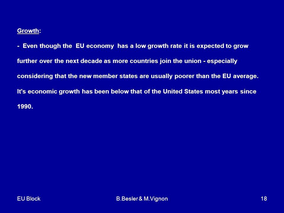 EU BlockB.Besler & M.Vignon18 Growth: - Even though the EU economy has a low growth rate it is expected to grow further over the next decade as more countries join the union - especially considering that the new member states are usually poorer than the EU average.