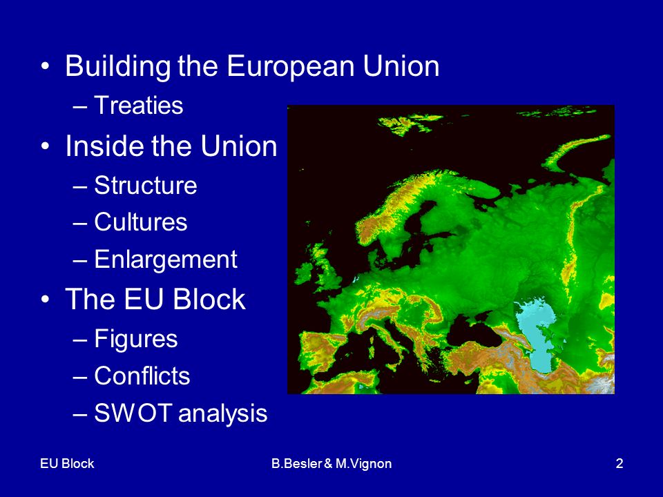 EU BlockB.Besler & M.Vignon2 Building the European Union –Treaties Inside the Union –Structure –Cultures –Enlargement The EU Block –Figures –Conflicts –SWOT analysis