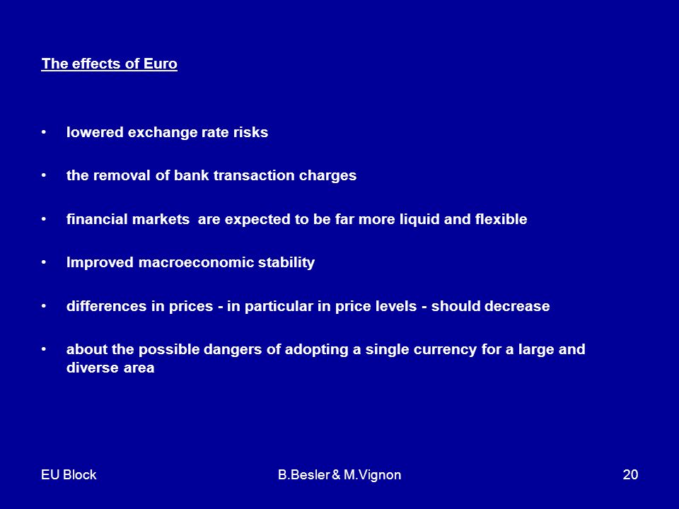 EU BlockB.Besler & M.Vignon20 The effects of Euro lowered exchange rate risks the removal of bank transaction charges financial markets are expected to be far more liquid and flexible Improved macroeconomic stability differences in prices - in particular in price levels - should decrease about the possible dangers of adopting a single currency for a large and diverse area