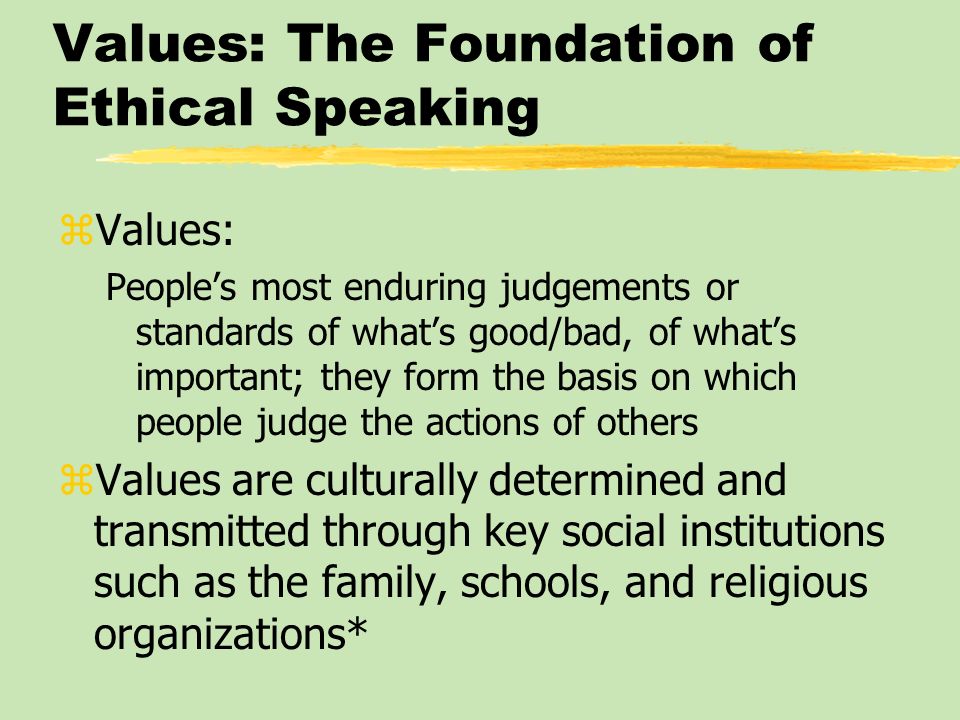 Values: The Foundation of Ethical Speaking zValues: People’s most enduring judgements or standards of what’s good/bad, of what’s important; they form the basis on which people judge the actions of others zValues are culturally determined and transmitted through key social institutions such as the family, schools, and religious organizations*