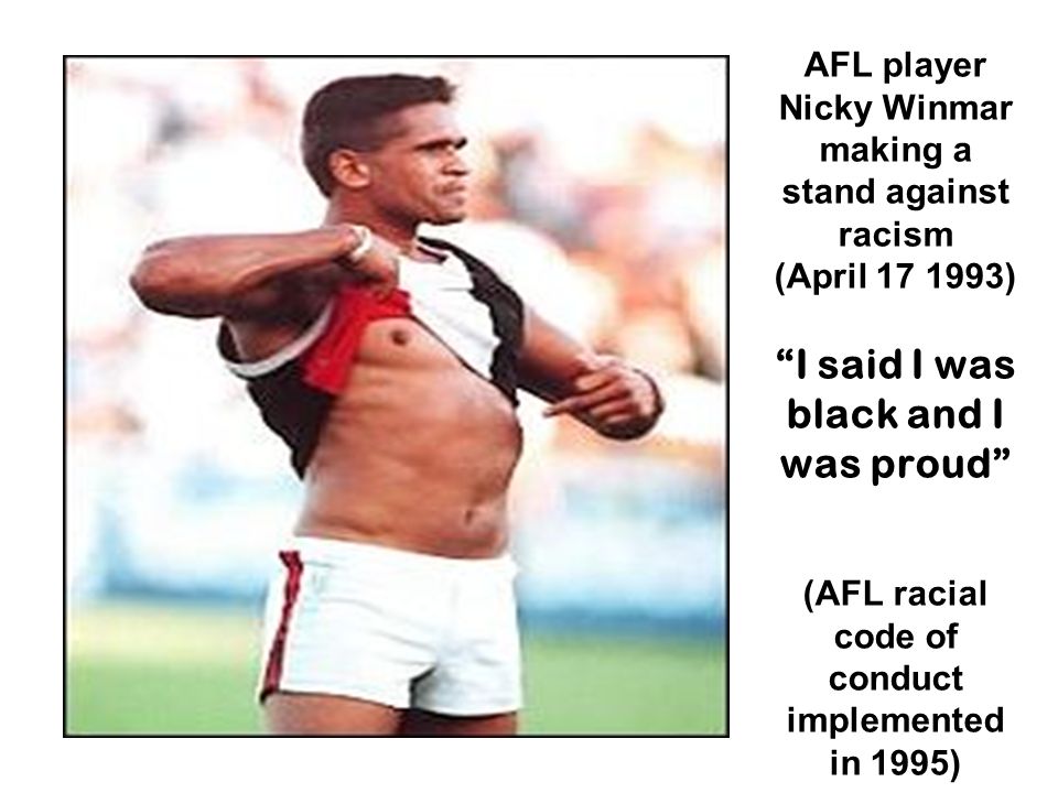 AFL player Nicky Winmar making a stand against racism (April ) I said I was black and I was proud (AFL racial code of conduct implemented in 1995)