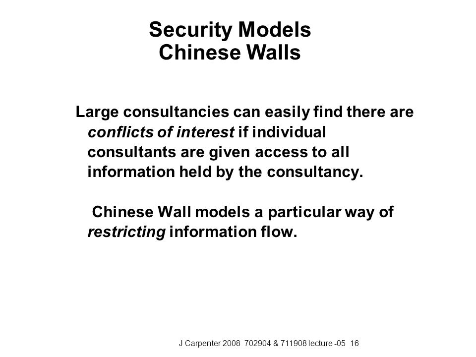 J Carpenter & lecture Security Models Chinese Walls Large consultancies can easily find there are conflicts of interest if individual consultants are given access to all information held by the consultancy.