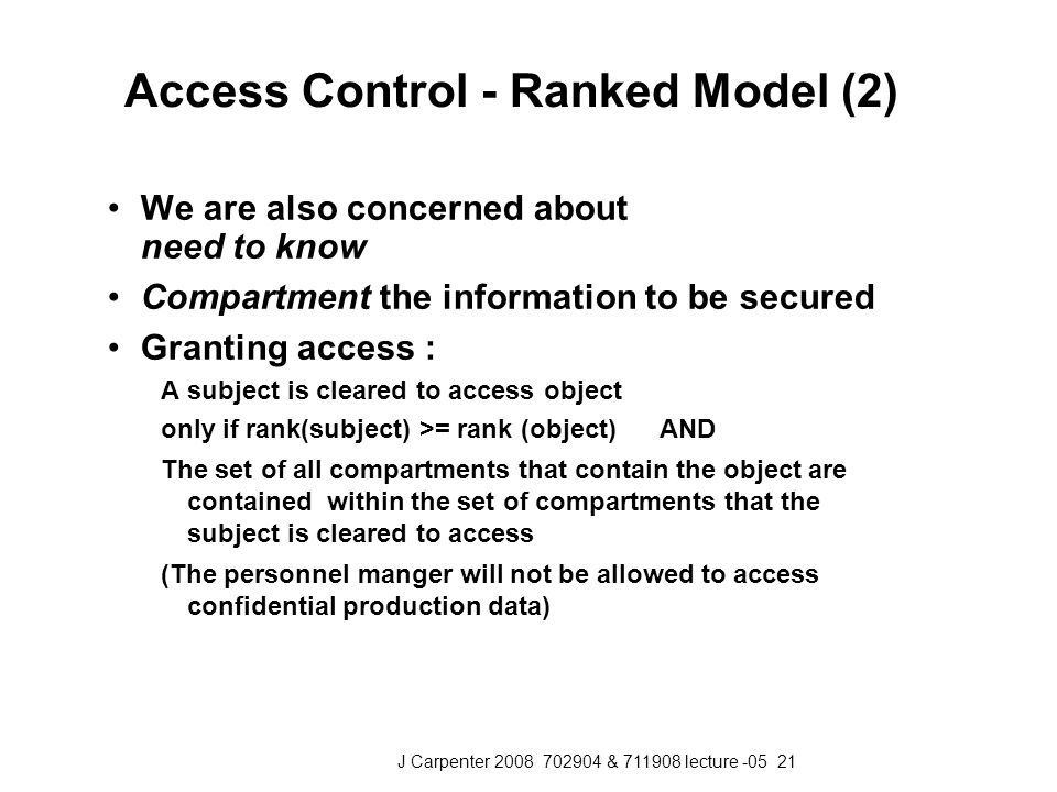J Carpenter & lecture Access Control - Ranked Model (2) We are also concerned about need to know Compartment the information to be secured Granting access : A subject is cleared to access object only if rank(subject) >= rank (object) AND The set of all compartments that contain the object are contained within the set of compartments that the subject is cleared to access (The personnel manger will not be allowed to access confidential production data)