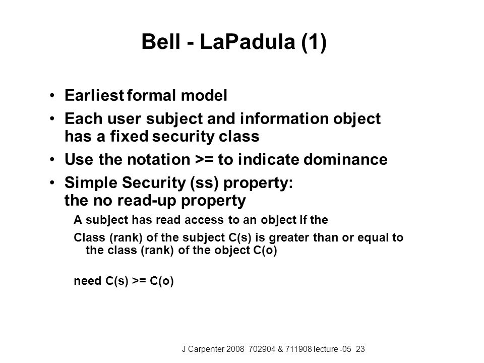 J Carpenter & lecture Bell - LaPadula (1) Earliest formal model Each user subject and information object has a fixed security class Use the notation >= to indicate dominance Simple Security (ss) property: the no read-up property A subject has read access to an object if the Class (rank) of the subject C(s) is greater than or equal to the class (rank) of the object C(o) need C(s) >= C(o)