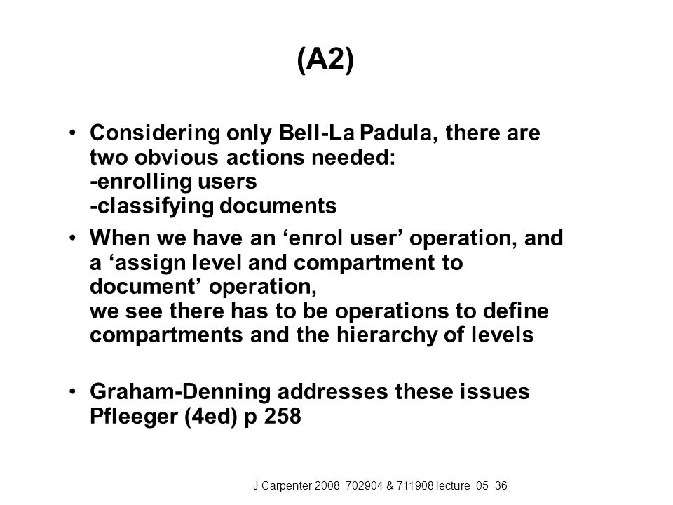 J Carpenter & lecture (A2) Considering only Bell-La Padula, there are two obvious actions needed: -enrolling users -classifying documents When we have an ‘enrol user’ operation, and a ‘assign level and compartment to document’ operation, we see there has to be operations to define compartments and the hierarchy of levels Graham-Denning addresses these issues Pfleeger (4ed) p 258