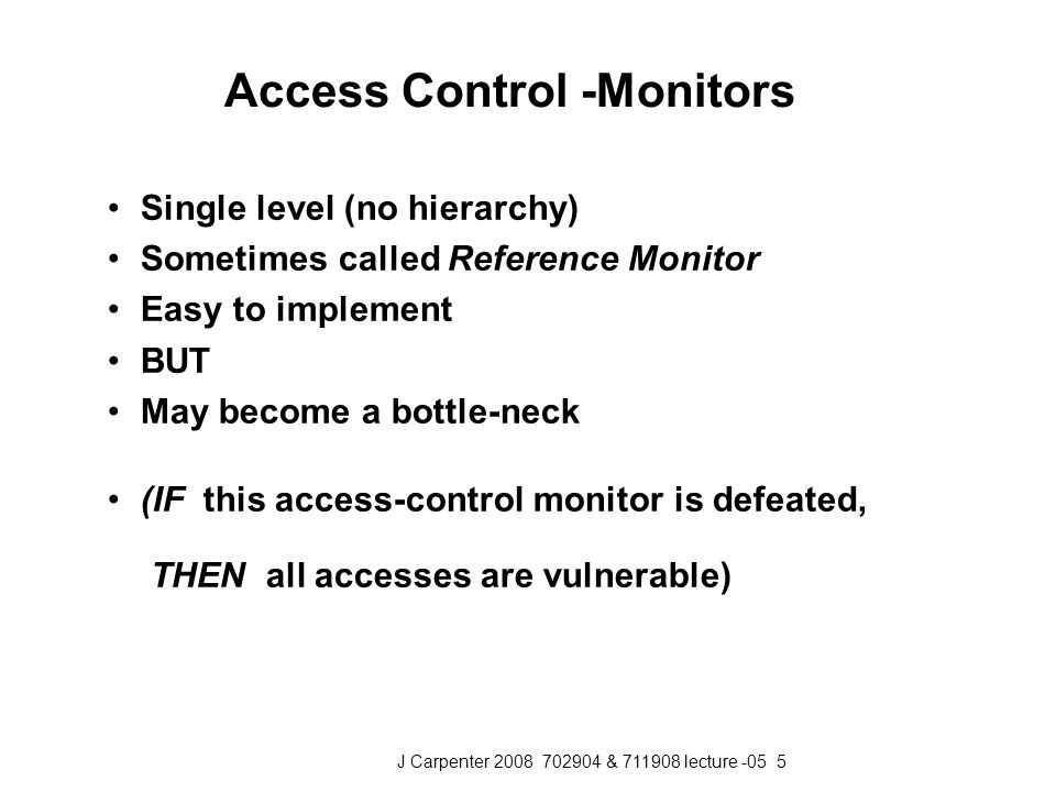 J Carpenter & lecture Access Control -Monitors Single level (no hierarchy) Sometimes called Reference Monitor Easy to implement BUT May become a bottle-neck (IF this access-control monitor is defeated, THEN all accesses are vulnerable)