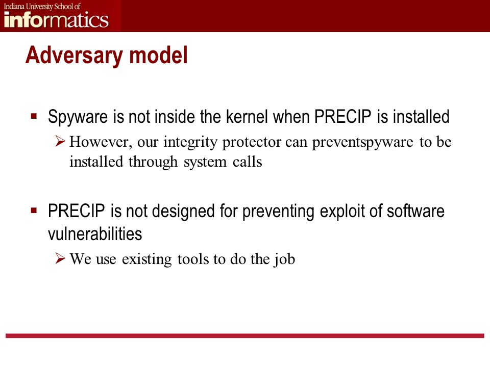 Adversary model  Spyware is not inside the kernel when PRECIP is installed  However, our integrity protector can preventspyware to be installed through system calls  PRECIP is not designed for preventing exploit of software vulnerabilities  We use existing tools to do the job
