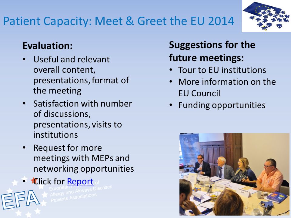 Patient Capacity: Meet & Greet the EU 2014 Evaluation: Useful and relevant overall content, presentations, format of the meeting Satisfaction with number of discussions, presentations, visits to institutions Request for more meetings with MEPs and networking opportunities Click for ReportReport Suggestions for the future meetings: Tour to EU institutions More information on the EU Council Funding opportunities