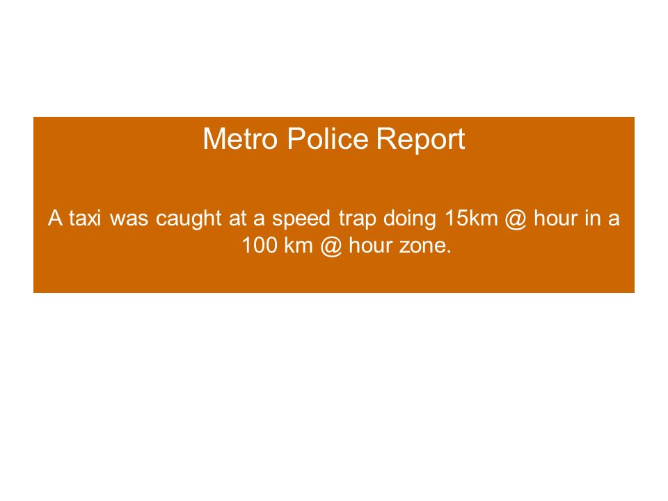 Metro Police Report A taxi was caught at a speed trap doing hour in a 100 hour zone.