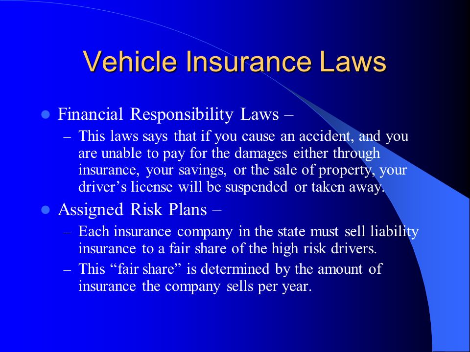 Vehicle Insurance Laws Financial Responsibility Laws – – This laws says that if you cause an accident, and you are unable to pay for the damages either through insurance, your savings, or the sale of property, your driver’s license will be suspended or taken away.