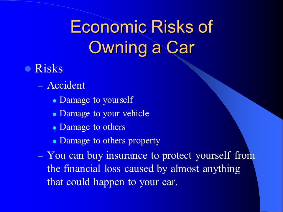 Economic Risks of Owning a Car Risks – Accident Damage to yourself Damage to your vehicle Damage to others Damage to others property – You can buy insurance to protect yourself from the financial loss caused by almost anything that could happen to your car.