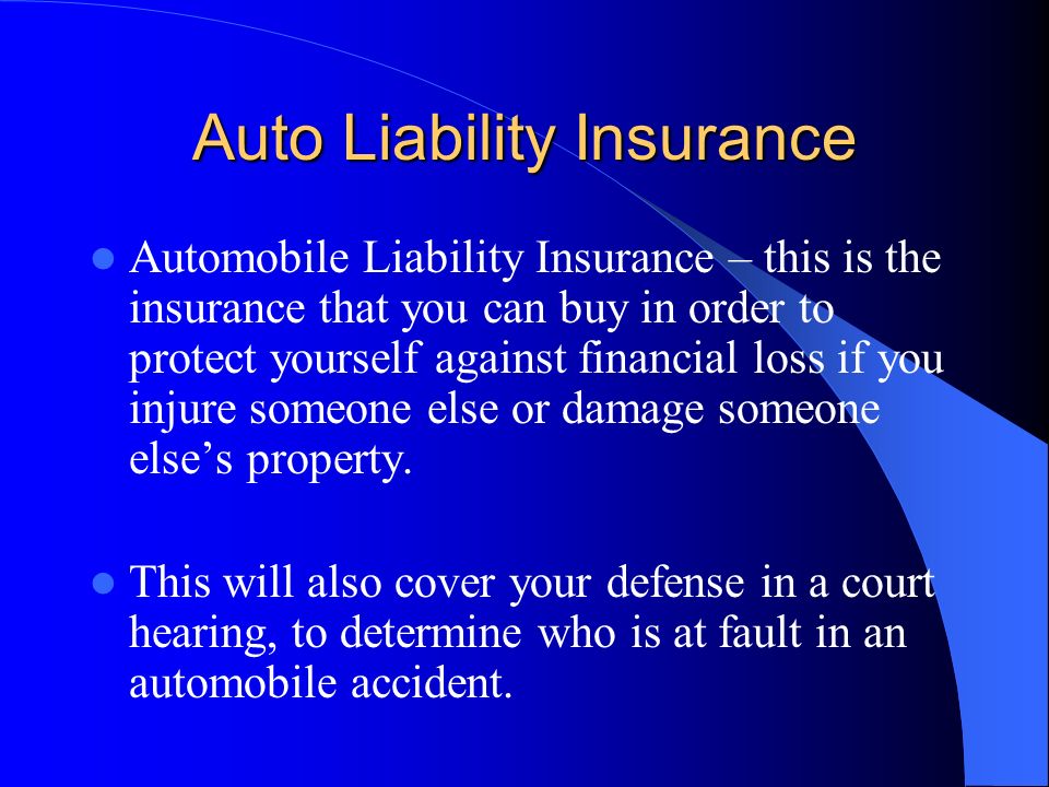 Auto Liability Insurance Automobile Liability Insurance – this is the insurance that you can buy in order to protect yourself against financial loss if you injure someone else or damage someone else’s property.