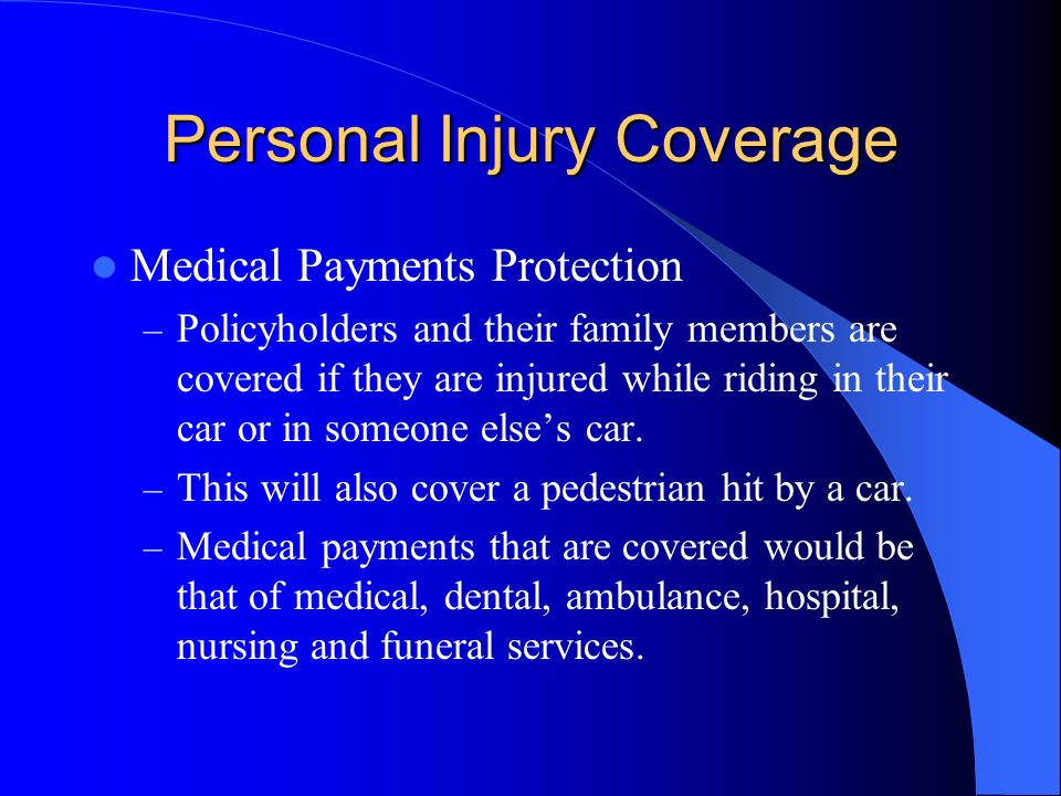 Personal Injury Coverage Medical Payments Protection – Policyholders and their family members are covered if they are injured while riding in their car or in someone else’s car.