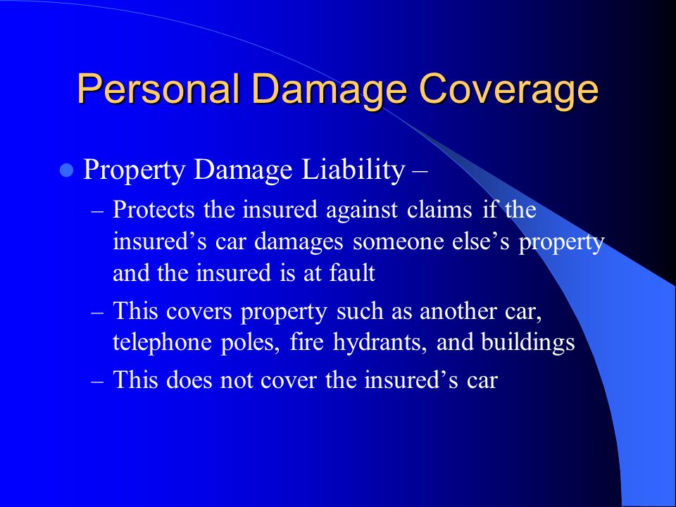 Personal Damage Coverage Property Damage Liability – – Protects the insured against claims if the insured’s car damages someone else’s property and the insured is at fault – This covers property such as another car, telephone poles, fire hydrants, and buildings – This does not cover the insured’s car