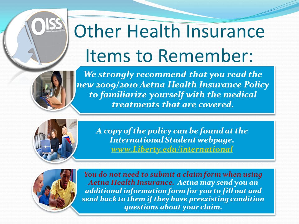 Other Health Insurance Items to Remember: We strongly recommend that you read the new 2009/2010 Aetna Health Insurance Policy to familiarize yourself with the medical treatments that are covered.