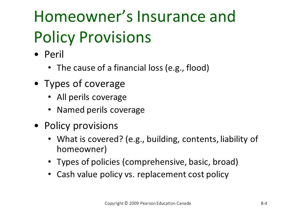 Homeowner’s Insurance and Policy Provisions Peril The cause of a financial loss (e.g., flood) Types of coverage All perils coverage Named perils coverage Policy provisions What is covered.