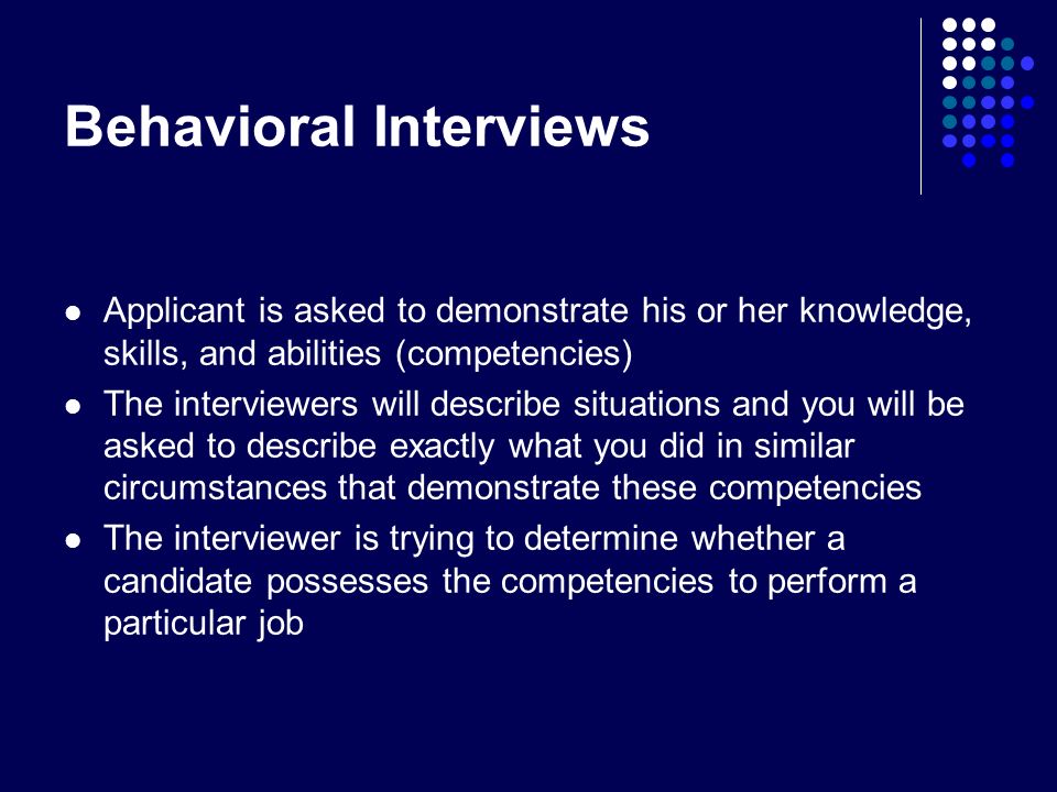 Behavioral Interviews Applicant is asked to demonstrate his or her knowledge, skills, and abilities (competencies) The interviewers will describe situations and you will be asked to describe exactly what you did in similar circumstances that demonstrate these competencies The interviewer is trying to determine whether a candidate possesses the competencies to perform a particular job