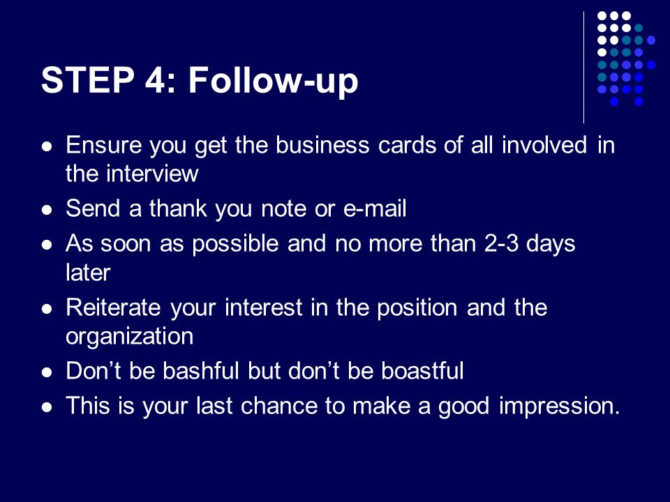 STEP 4: Follow-up Ensure you get the business cards of all involved in the interview Send a thank you note or  As soon as possible and no more than 2-3 days later Reiterate your interest in the position and the organization Don’t be bashful but don’t be boastful This is your last chance to make a good impression.