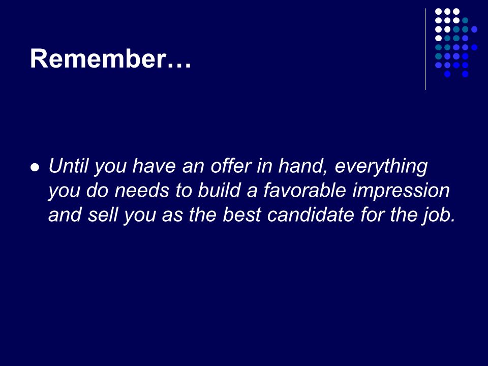 Remember… Until you have an offer in hand, everything you do needs to build a favorable impression and sell you as the best candidate for the job.