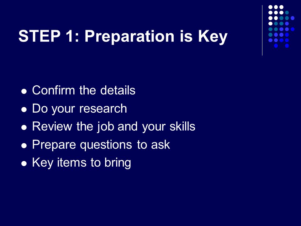STEP 1: Preparation is Key Confirm the details Do your research Review the job and your skills Prepare questions to ask Key items to bring