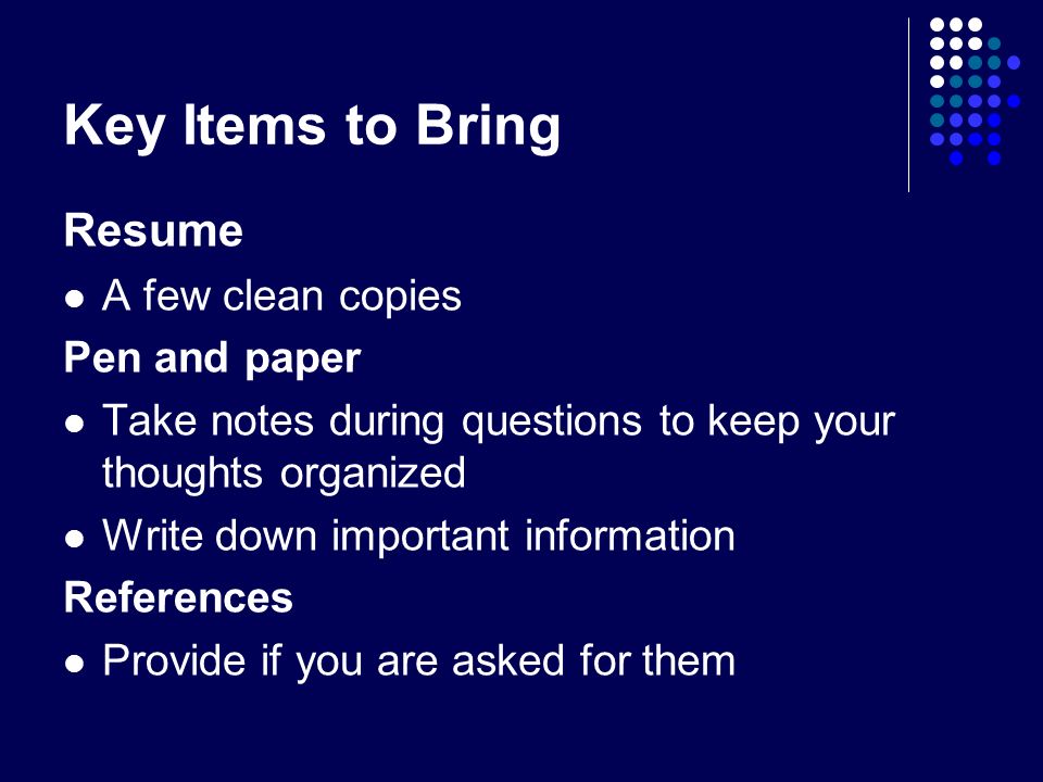 Key Items to Bring Resume A few clean copies Pen and paper Take notes during questions to keep your thoughts organized Write down important information References Provide if you are asked for them