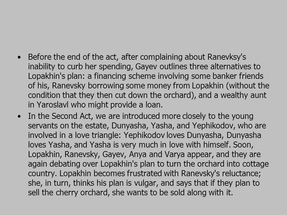 Before the end of the act, after complaining about Ranevksy s inability to curb her spending, Gayev outlines three alternatives to Lopakhin s plan: a financing scheme involving some banker friends of his, Ranevsky borrowing some money from Lopakhin (without the condition that they then cut down the orchard), and a wealthy aunt in Yaroslavl who might provide a loan.
