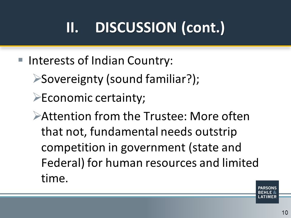 10 II.DISCUSSION (cont.)  Interests of Indian Country:  Sovereignty (sound familiar );  Economic certainty;  Attention from the Trustee: More often that not, fundamental needs outstrip competition in government (state and Federal) for human resources and limited time.